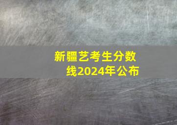 新疆艺考生分数线2024年公布