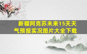 新疆阿克苏未来15天天气预报实况图片大全下载