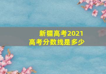 新疆高考2021高考分数线是多少