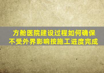 方舱医院建设过程如何确保不受外界影响按施工进度完成