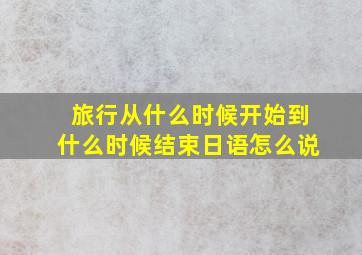 旅行从什么时候开始到什么时候结束日语怎么说