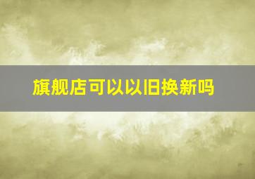 旗舰店可以以旧换新吗