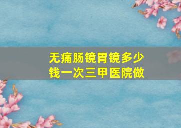 无痛肠镜胃镜多少钱一次三甲医院做