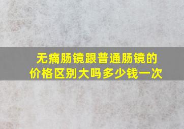 无痛肠镜跟普通肠镜的价格区别大吗多少钱一次