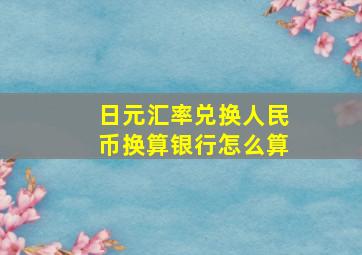 日元汇率兑换人民币换算银行怎么算