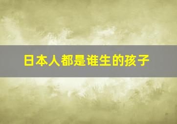 日本人都是谁生的孩子