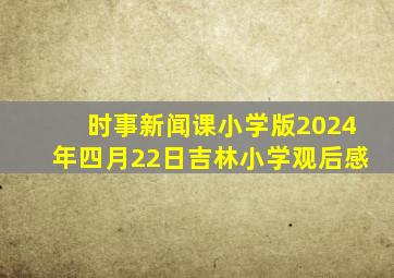 时事新闻课小学版2024年四月22日吉林小学观后感