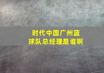 时代中国广州篮球队总经理是谁啊