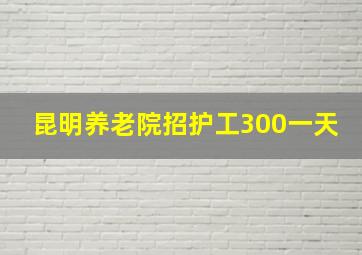 昆明养老院招护工300一天