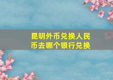 昆明外币兑换人民币去哪个银行兑换