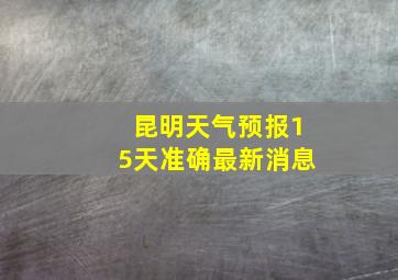 昆明天气预报15天准确最新消息