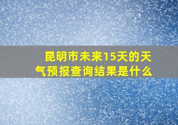 昆明市未来15天的天气预报查询结果是什么