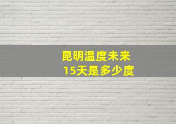 昆明温度未来15天是多少度