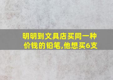 明明到文具店买同一种价钱的铅笔,他想买6支