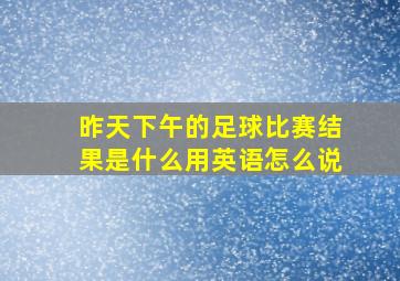 昨天下午的足球比赛结果是什么用英语怎么说