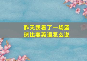 昨天我看了一场篮球比赛英语怎么说