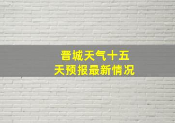 晋城天气十五天预报最新情况