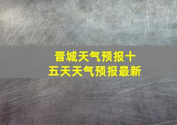 晋城天气预报十五天天气预报最新