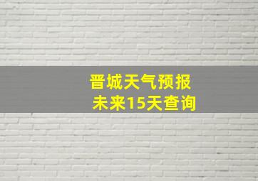 晋城天气预报未来15天查询