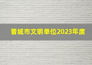 晋城市文明单位2023年度