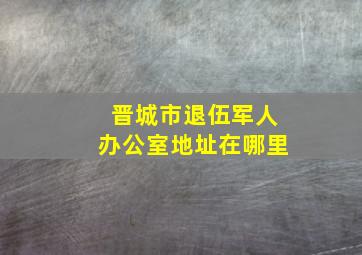 晋城市退伍军人办公室地址在哪里