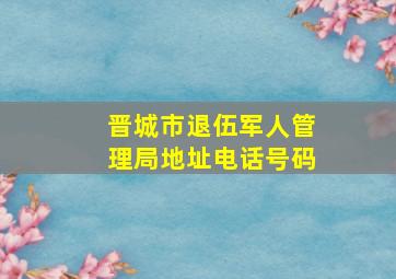 晋城市退伍军人管理局地址电话号码