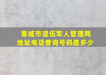 晋城市退伍军人管理局地址电话查询号码是多少