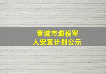 晋城市退役军人安置计划公示