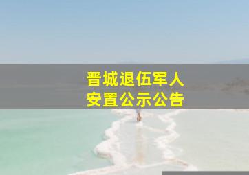 晋城退伍军人安置公示公告