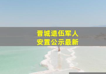 晋城退伍军人安置公示最新