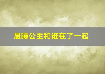 晨曦公主和谁在了一起