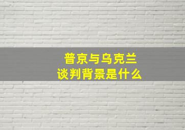 普京与乌克兰谈判背景是什么