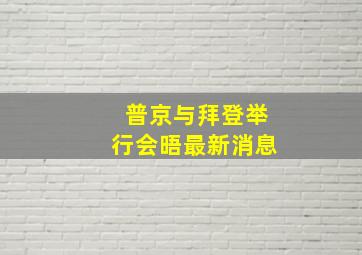 普京与拜登举行会晤最新消息