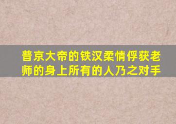 普京大帝的铁汉柔情俘获老师的身上所有的人乃之对手