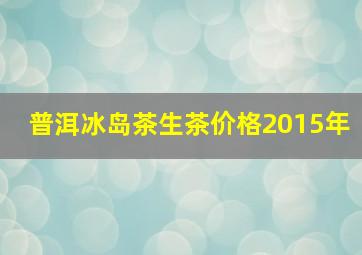 普洱冰岛茶生茶价格2015年