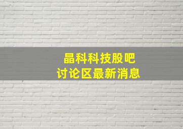 晶科科技股吧讨论区最新消息