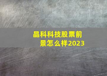 晶科科技股票前景怎么样2023