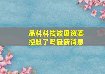 晶科科技被国资委控股了吗最新消息