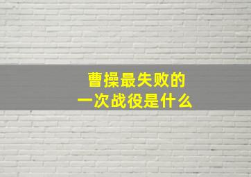 曹操最失败的一次战役是什么