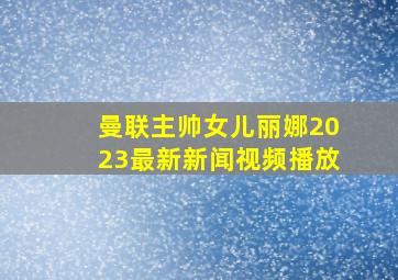 曼联主帅女儿丽娜2023最新新闻视频播放