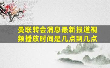 曼联转会消息最新报道视频播放时间是几点到几点