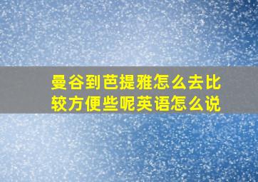 曼谷到芭提雅怎么去比较方便些呢英语怎么说