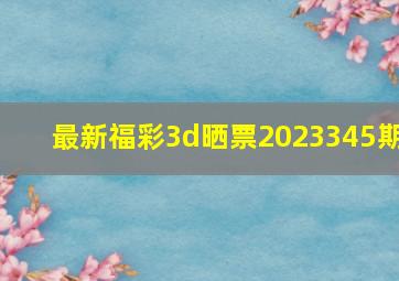 最新福彩3d晒票2023345期