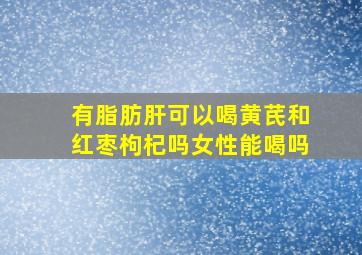 有脂肪肝可以喝黄芪和红枣枸杞吗女性能喝吗