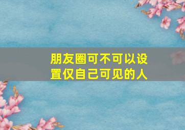 朋友圈可不可以设置仅自己可见的人