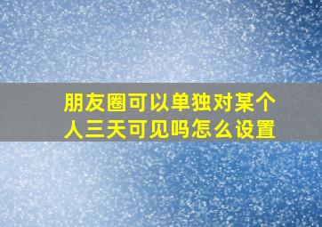 朋友圈可以单独对某个人三天可见吗怎么设置