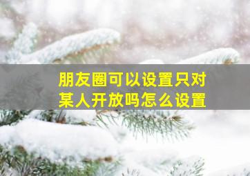 朋友圈可以设置只对某人开放吗怎么设置