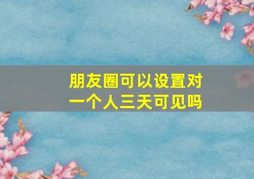 朋友圈可以设置对一个人三天可见吗