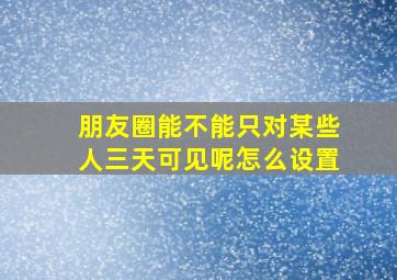 朋友圈能不能只对某些人三天可见呢怎么设置