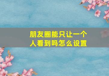 朋友圈能只让一个人看到吗怎么设置